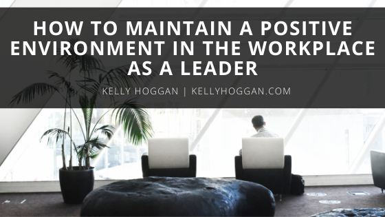 How To Maintain A Positive Environment In The Workplace As A Leader Kelly Hoggan